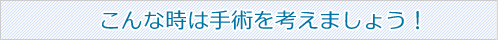 こんなときは手術を考えましょう！