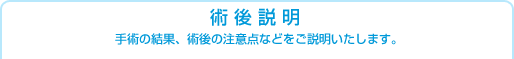 術後説明　手術の結果、術後の注意点などをご説明いたします。